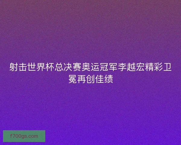 射击世界杯总决赛奥运冠军李越宏精彩卫冕再创佳绩