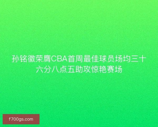 孙铭徽荣膺CBA首周最佳球员场均三十六分八点五助攻惊艳赛场