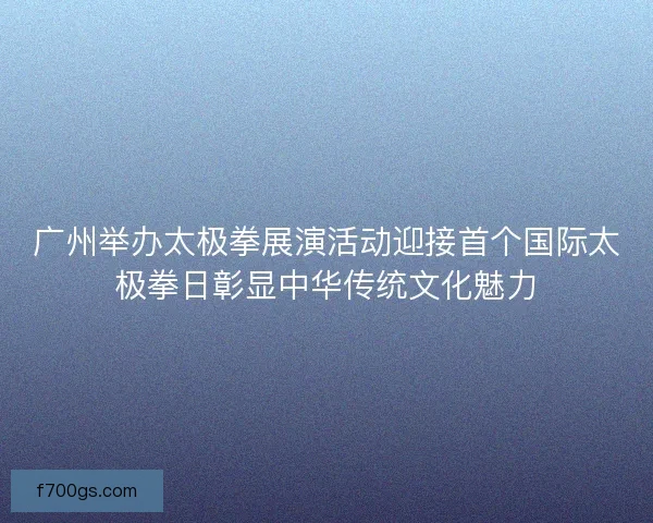 广州举办太极拳展演活动迎接首个国际太极拳日彰显中华传统文化魅力