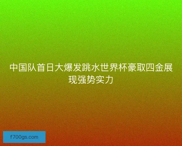 中国队首日大爆发跳水世界杯豪取四金展现强势实力