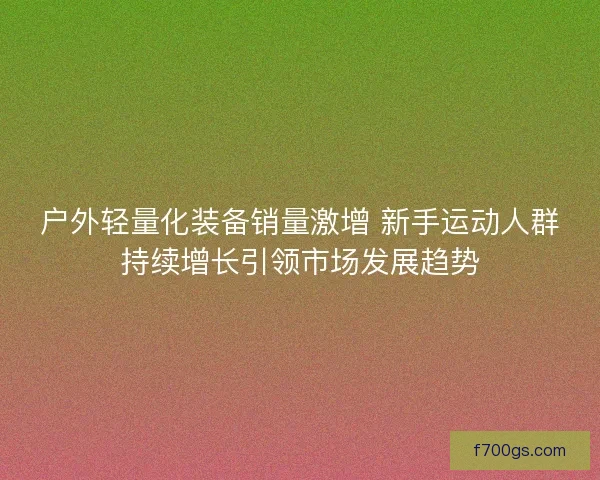 户外轻量化装备销量激增 新手运动人群持续增长引领市场发展趋势
